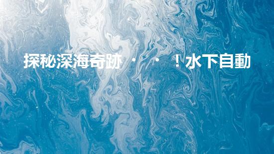 探秘深海奇跡！水下自動(dòng)機(jī)器人的神秘任務(wù)是什么？